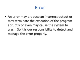 Error
• An error may produce an incorrect output or
may terminate the execution of the program
abruptly or even may cause the system to
crash. So it is our responsibility to detect and
manage the error properly.
 