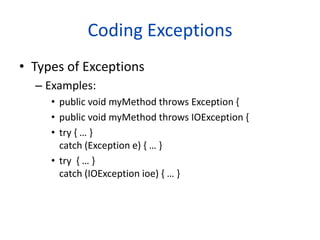 Coding Exceptions
• Types of Exceptions
– Examples:
• public void myMethod throws Exception {
• public void myMethod throws IOException {
• try { … }
catch (Exception e) { … }
• try { … }
catch (IOException ioe) { … }
 