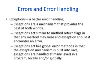 Errors and Error Handling
• Exceptions – a better error handling
– Exceptions are a mechanism that provides the
best of both worlds.
– Exceptions act similar to method return flags in
that any method may raise and exception should it
encounter an error.
– Exceptions act like global error methods in that
the exception mechanism is built into Java;
exceptions are handled at many levels in a
program, locally and/or globally.
 