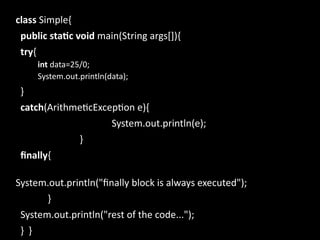 class Simple{
public static void main(String args[]){
try{
int data=25/0;
System.out.println(data);
}
catch(ArithmeticException e){
System.out.println(e);
}
finally{
System.out.println("finally block is always executed");
}
System.out.println("rest of the code...");
} }
 