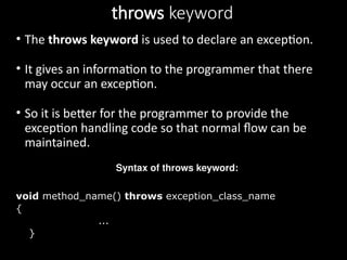throws keyword
• The throws keyword is used to declare an exception.
• It gives an information to the programmer that there
may occur an exception.
• So it is better for the programmer to provide the
exception handling code so that normal flow can be
maintained.
Syntax of throws keyword:
void method_name() throws exception_class_name
{
...
}
 
