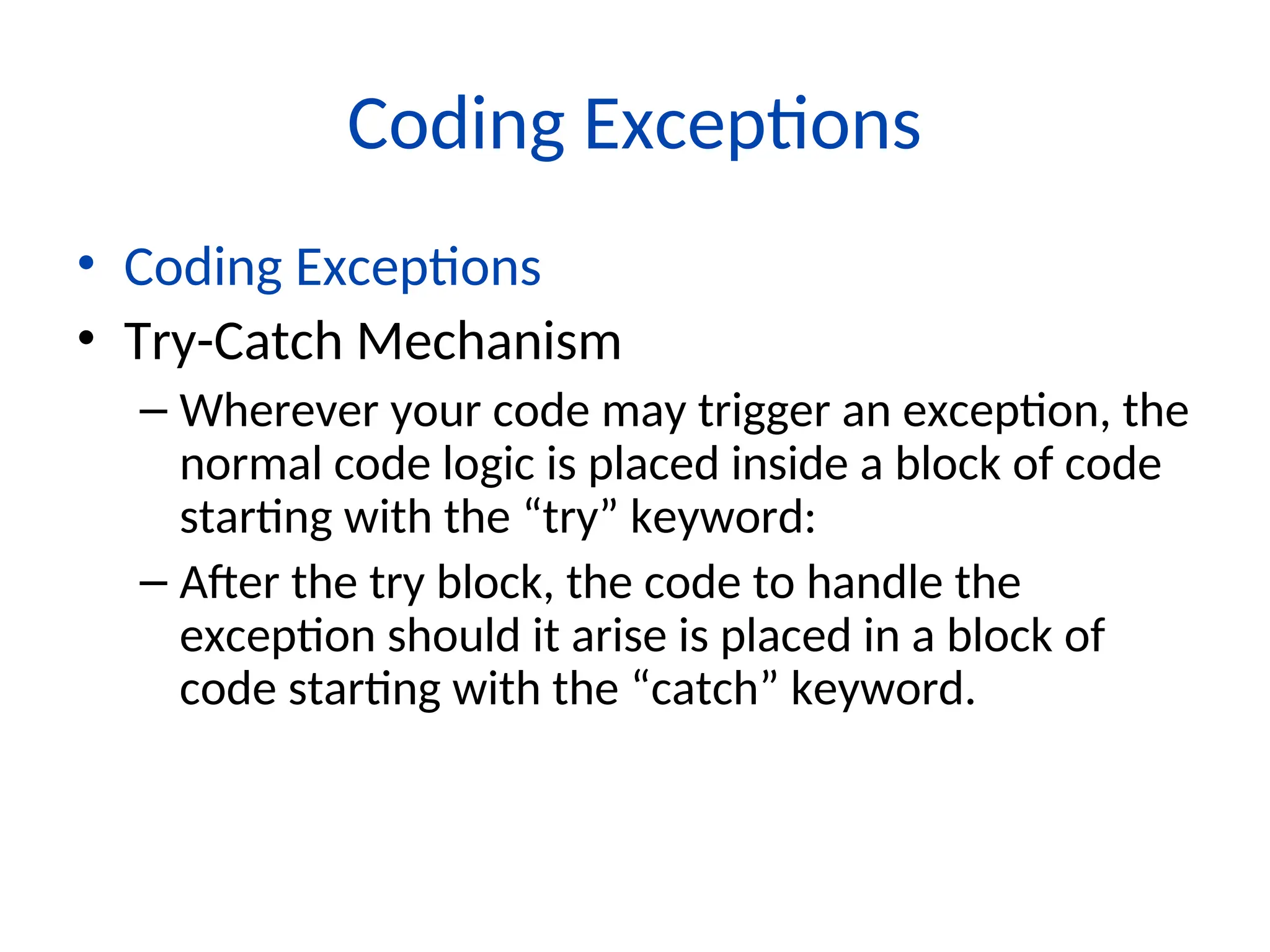 Coding Exceptions
• Coding Exceptions
• Try-Catch Mechanism
– Wherever your code may trigger an exception, the
normal code logic is placed inside a block of code
starting with the “try” keyword:
– After the try block, the code to handle the
exception should it arise is placed in a block of
code starting with the “catch” keyword.
 