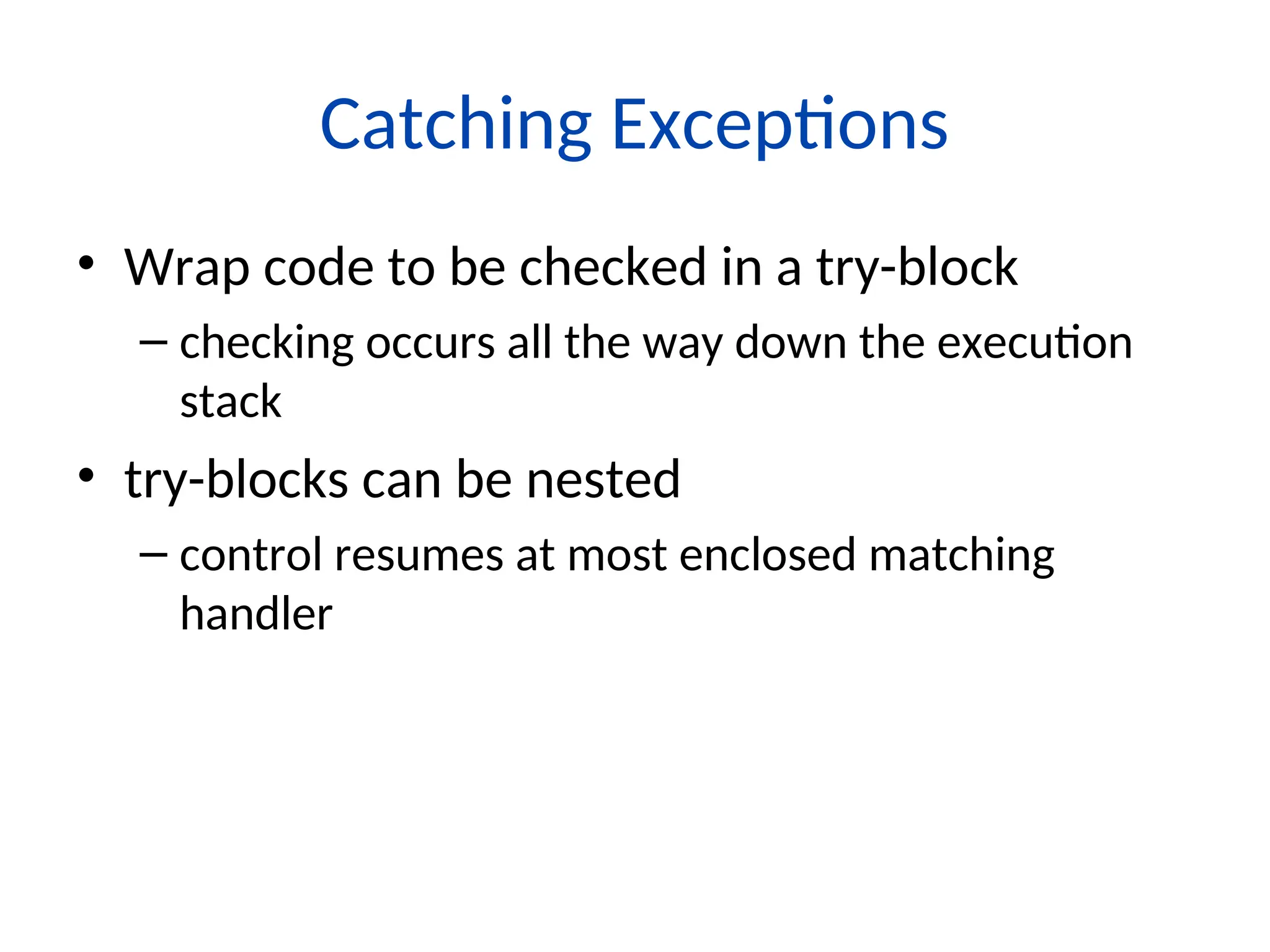Catching Exceptions
• Wrap code to be checked in a try-block
– checking occurs all the way down the execution
stack
• try-blocks can be nested
– control resumes at most enclosed matching
handler
 