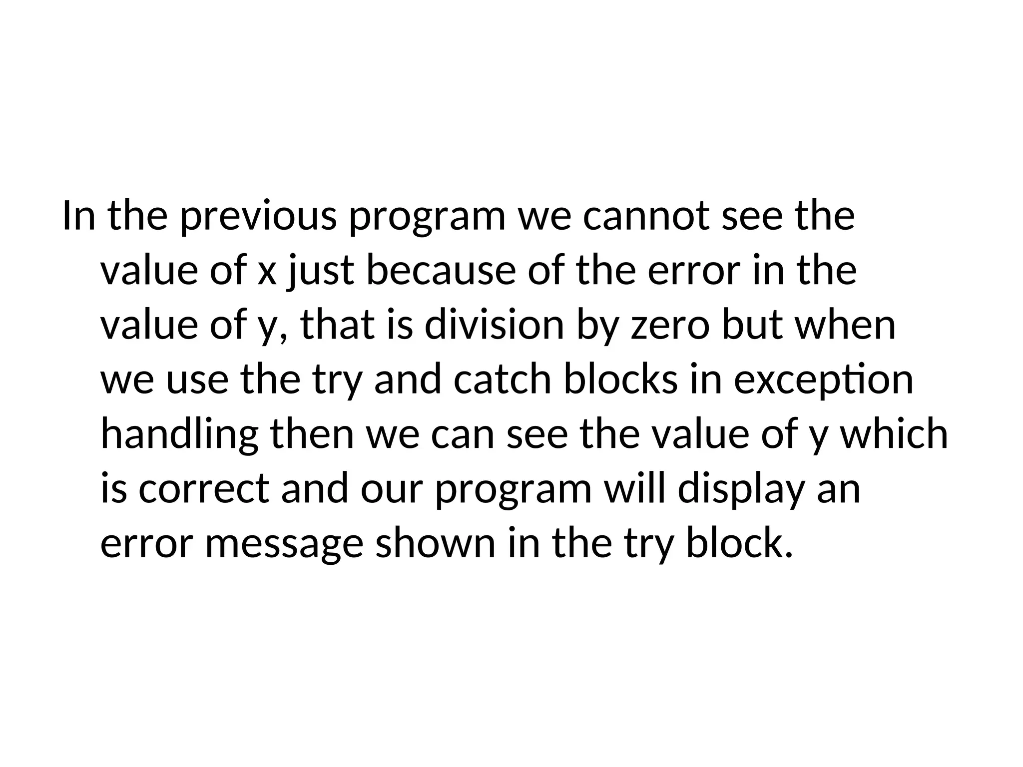 In the previous program we cannot see the
value of x just because of the error in the
value of y, that is division by zero but when
we use the try and catch blocks in exception
handling then we can see the value of y which
is correct and our program will display an
error message shown in the try block.
 