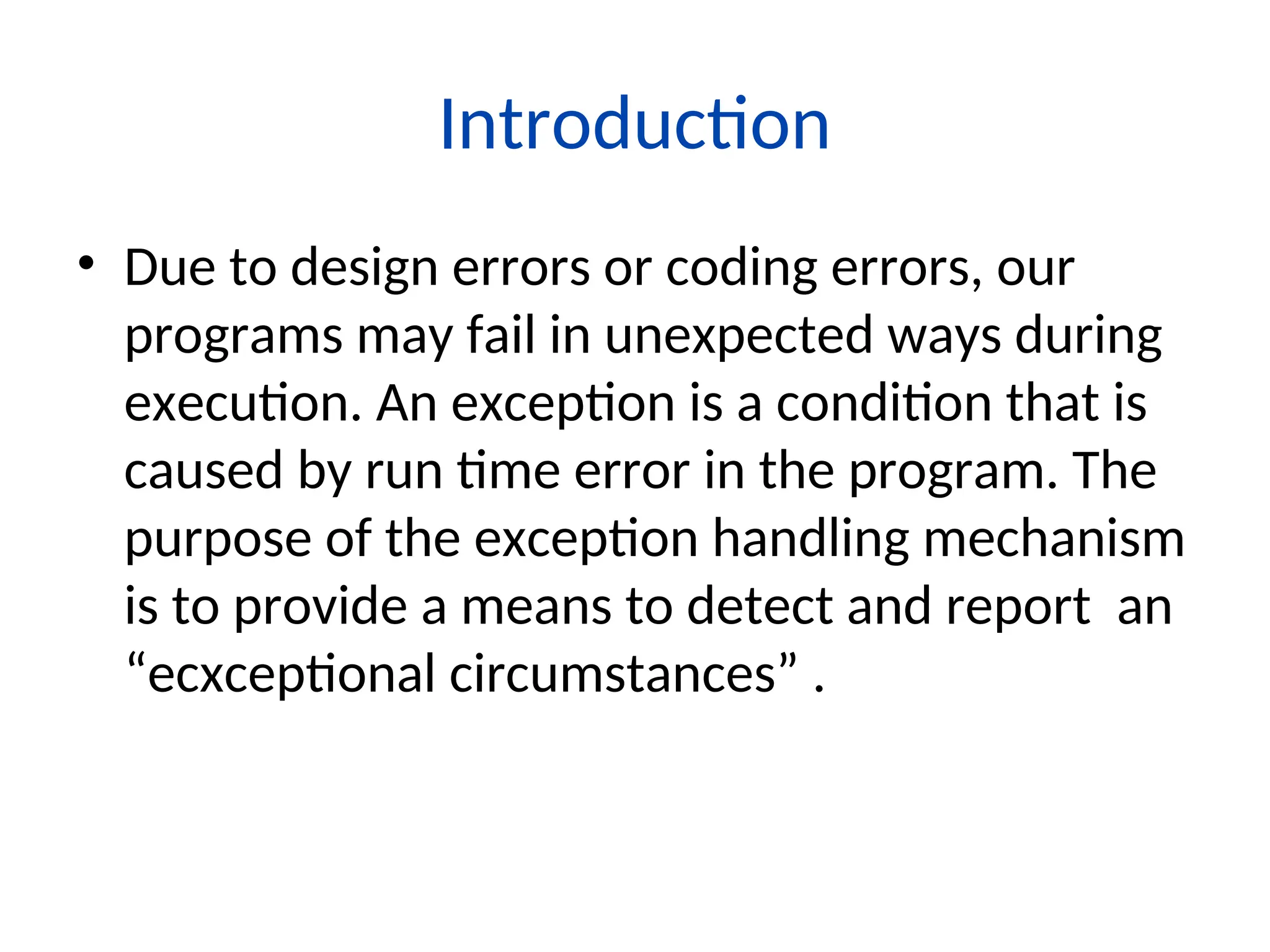 Introduction
• Due to design errors or coding errors, our
programs may fail in unexpected ways during
execution. An exception is a condition that is
caused by run time error in the program. The
purpose of the exception handling mechanism
is to provide a means to detect and report an
“ecxceptional circumstances” .
 
