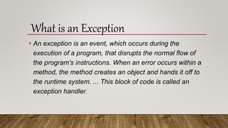 • An exception is an event, which occurs during the
execution of a program, that disrupts the normal flow of
the program's instructions. When an error occurs within a
method, the method creates an object and hands it off to
the runtime system. ... This block of code is called an
exception handler.
What is an Exception
 