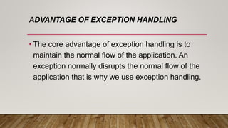 ADVANTAGE OF EXCEPTION HANDLING
• The core advantage of exception handling is to
maintain the normal flow of the application. An
exception normally disrupts the normal flow of the
application that is why we use exception handling.
 
