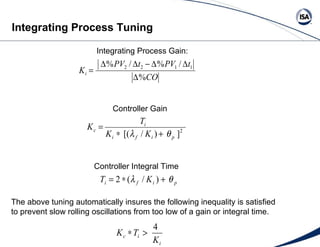 The above tuning automatically insures the following inequality is satisfied to prevent slow rolling oscillations from too low of a gain or integral time. Integrating Process Gain: Controller Gain Controller Integral Time Integrating Process Tuning 