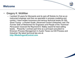 Welcome Gregory K. McMillan  I worked 33 years for Monsanto and its spin-off Solutia Inc first as an instrument engineer and then as specialist in process modeling and control. I have written humorous and serious technical books for ISA.  Good Tuning - a Pocket Guide ,  Advanced Control Unleashed , and  The Funnier Side of Retirement for Engineers and People of the Technical Persuasion  received the Raymond D. Malloy award for best selling books.  Presently I contract part time as a principal consultant to Emerson Process Management in Austin Texas via CDI Process and Industrial. My latest technical tips are at:  http://ModelingandControl.com   
