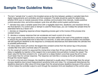Sample Time Guideline Notes The term “sample time” is used in the broadest sense as the time between updates in sampled data from digital measurements and controllers and from analyzers The table should be useful for determining whether DCS scan or module execution times, wireless communication time intervals, model predictive control execution time, and at-line analyzer cycle time will affect control system performance.   *   - denotes loop uses a variable speed drive with a negligible dead time, deadband, and resolution limit as the final element. If a control valve or damper is used for these loops, you can multiply the sample times for asterisked items by a factor of 5.  !   - denotes an integrating response whose integrating process gain is the inverse of the process time constant shown   !!  - denotes a runaway response that can accelerate and reach a point of no return For surge control, it assumed that a volume booster has been added to the each of the positioner outputs to reduce the pre-stroke dead time to less than 0.2 seconds. A valve with excessive sticktion and backlash will add significant deadtime to the response to unmeasured disturbances that deteriorates the ultimate limit to possible performance. For inline (static mixer) pH control, the largest time constant comes from the sensor lag or the process variable filter time with a nominal value of 5 seconds. For the vessel pH control it is assumed the mixing time is less than 30 sec and the reagent delivery time delay is negligible by injection of the reagent into a recirculation line just before it enters the vessel. The lower value for the time constant is for  a set point on a steep titration curve that cause the pH to move much faster than for a linear response. The response can look like a runaway as the pH accelerates through the neutral region. For level control set point changes, the deadtime observed is usually about 10 times larger than the actual process deadtime due to level measurement sensitivity limits and noise. For unmeasured disturbances the deadtime observed is often about 20 times larger than the actual process deadtime because of the amount of time it takes the controller output to work through the resolution limit and deadband of the control valve.   