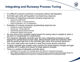 Integrating and Runaway Process Tuning It is difficult to prevent overshoot in processes without self-regulation Controller gain adds self-regulation via closed loop response Examples of integrating processes (ramping response) are  Liquid and solids level  furnace, column, or vessel pressure  batch composition, pH, or temperature Examples of runaway processes (accelerating response) are  exothermic reactor temperature strong acid - strong base pH exponential growth phase biomass compressor speed during surge  An over drive of the controller output beyond its resting value is needed to reach a set point or compensate for a disturbance The maximum allowable controller gain for many integrating processes is well beyond the comfort level of most users. Measurement noise and resolution often sets the practical high limit to the controller gain rather than process dynamics Too much reset action (too small of a reset time) cause severe overshoot A higher controller gain creates more overdrive for small setpoint changes and gets controller off it’s output limit sooner for large setpoint changes There is a window of allowable controller gains. Instability from too high of a controller gain (not likely for industrial processes) Slow rolling oscillations from too low of a controller gain (common case) that slowly decay for integrating processes but can grow for runaway processes till it hits physical limits 
