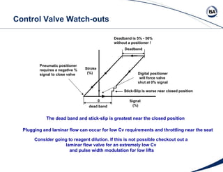 Control Valve Watch-outs dead band Deadband Stick-Slip is worse near closed position Signal (%) 0 Stroke (%) Digital positioner will force valve  shut at 0% signal Pneumatic positioner requires a negative %  signal to close valve The dead band and stick-slip is greatest near the closed position Deadband is 5% - 50% without a positioner ! Plugging and laminar flow can occur for low Cv requirements and throttling near the seat Consider going to reagent dilution. If this is not possible checkout out a  laminar flow valve for an extremely low Cv  and pulse width modulation for low lifts 