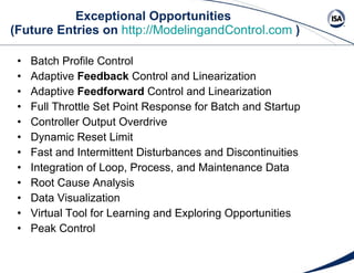Exceptional Opportunities  (Future Entries on  http://ModelingandControl.com   ) Batch Profile Control Adaptive  Feedback  Control and Linearization Adaptive  Feedforward  Control and Linearization Full Throttle Set Point Response for Batch and Startup Controller Output Overdrive Dynamic Reset Limit Fast and Intermittent Disturbances and Discontinuities Integration of Loop, Process, and Maintenance Data Root Cause Analysis Data Visualization Virtual Tool for Learning and Exploring Opportunities Peak Control 
