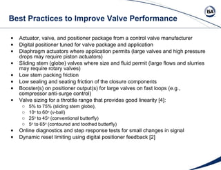 Best Practices to Improve Valve Performance Actuator, valve, and positioner package from a control valve manufacturer Digital positioner tuned for valve package and application Diaphragm actuators where application permits (large valves and high pressure drops may require piston actuators) Sliding stem (globe) valves where size and fluid permit (large flows and slurries may require rotary valves) Low stem packing friction  Low sealing and seating friction of the closure components Booster(s) on positioner output(s) for large valves on fast loops (e.g., compressor anti-surge control) Valve sizing for a throttle range that provides good linearity [4]: 5% to 75% (sliding stem globe),  10 o  to 60 o  (v-ball) 25 o  to 45 o  (conventional butterfly) 5 o  to 65 o  (contoured and toothed butterfly) Online diagnostics and step response tests for small changes in signal  Dynamic reset limiting using digital positioner feedback [2]  