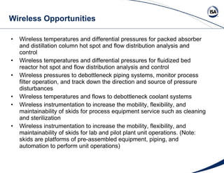 Wireless Opportunities Wireless temperatures and differential pressures for packed absorber and distillation column hot spot and flow distribution analysis and control Wireless temperatures and differential pressures for fluidized bed reactor hot spot and flow distribution analysis and control Wireless pressures to debottleneck piping systems, monitor process filter operation, and track down the direction and source of pressure disturbances Wireless temperatures and flows to debottleneck coolant systems Wireless instrumentation to increase the mobility, flexibility, and maintainability of skids for process equipment service such as cleaning and sterilization Wireless instrumentation to increase the mobility, flexibility, and maintainability of skids for lab and pilot plant unit operations. (Note: skids are platforms of pre-assembled equipment, piping, and automation to perform unit operations) 