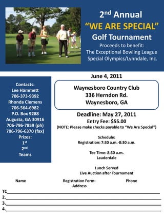2nd Annual  “WE ARE SPECIAL” Golf Tournament Proceeds to benefit: The Exceptional Bowling League  Special Olympics/Lynndale, Inc. June 4, 2011 Waynesboro Country Club 336 Herndon Rd. Waynesboro, GA Contacts: Lee Hammett 706-373-9392 Rhonda Clemens 706-564-6982 P.O. Box 9288 Augusta, GA 30916 706-796-7859 (ph) 706-796-6370 (fax) Prizes: 1st 2nd Teams Deadline: May 27, 2011 Entry Fee: $55.00 (NOTE: Please make checks payable to “We Are Special”) Schedule: Registration: 7:30 a.m.-8:30 a.m. Tee Time: 8:30 a.m. Lauderdale Lunch Served Live Auction after Tournament               Name                                       Registration Form:                                Phone                                                                           Address TC_______________________________________________________________ 2.________________________________________________________________ 3.________________________________________________________________ 4.________________________________________________________________ 