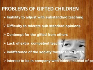 PROBLEMS OF GIFTED CHILDREN
 Inability to adjust with substandard teaching
 Difficulty to tolerate sub standard opinions
 Contempt for the gifted from others
 Lack of extra competent teachers
 Indifference of the society towards the gifted
 Interest to be in company with elders instead of pe
 