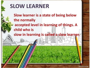 SLOW LEARNER
Slow learner is a state of being below
the normally
accepted level in learning of things. A
child who is
slow in learning is called a slow learner.
 