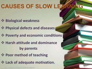 CAUSES OF SLOW LEARNING
 Biological weakness
 Physical defects and diseases
 Poverty and economic conditions
 Harsh attitude and dominance
by parents
 Poor method of teaching
 Lack of adequate motivation.
 