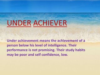 UNDER ACHIEVER
Under achievement means the achievement of a
person below his level of intelligence. Their
performance is not promising. Their study habits
may be poor and self confidence, low.
 