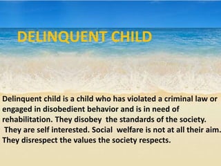Delinquent child is a child who has violated a criminal law or
engaged in disobedient behavior and is in need of
rehabilitation. They disobey the standards of the society.
They are self interested. Social welfare is not at all their aim.
They disrespect the values the society respects.
DELINQUENT CHILD
 