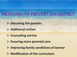 MEASURES TO PREVENT DELIQUENCY
 Educating the parents
 Additional tuition
 Counseling service
 Ensuring more parental care
 Improving family conditions of learner
 Modification of the curriculum.
 