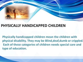 PHYSICALLY HANDICAPPED CHILDREN
Physically handicapped children mean the children with
physical disability. They may be Blind,deaf,dumb or crippled.
Each of these categories of children needs special care and
type of education.
 