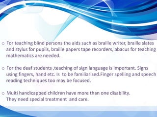 o For teaching blind persons the aids such as braille writer, braille slates
and stylus for pupils, braille papers tape recorders, abacus for teaching
mathematics are needed.
o For the deaf students ,teaching of sign language is important. Signs
using fingers, hand etc. Is to be familiarised.Finger spelling and speech
reading techniques too may be focused.
o Multi handicapped children have more than one disability.
They need special treatment and care.
 