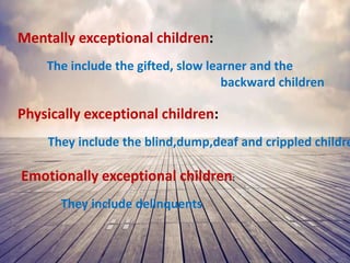 Mentally exceptional children:
The include the gifted, slow learner and the
backward children
Physically exceptional children:
They include the blind,dump,deaf and crippled childre
Emotionally exceptional children:
They include delinquents
 