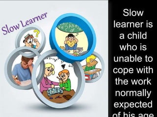 Slow
learner is
a child
who is
unable to
cope with
the work
normally
expected