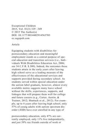 Exceptional Children
2015, Vol. 81(3) 329 –349
© 2015 The Author(s)
DOI: 10.1177/0014402914563703
ec.sagepub.com
Article
Equipping students with disabilities for
postsecondary education and meaningful
employment stands as a central purpose of spe-
cial education and transition services (i.e., Indi-
viduals With Disabilities Education Act, 2006;
see 34 C.F.R. $ 300). Indeed, the outcomes these
students attain in the early years after leaving
high school serve as a leading measure of the
effectiveness of the educational services and
supports provided during secondary school. As
students served within special education under
the autism label graduate, however, almost every
available metric suggests many leave school
without the skills, experiences, supports, and
linkages that will prepare them well for college
and future careers (e.g., Carter, Austin, &
Trainor, 2012; Shattuck et al., 2012). For exam-
ple, up to 4 years after leaving high school, only
57% of young adults with autism spectrum dis-
order (ASD) have ever enrolled in any type of
postsecondary education, only 47% are cur-
rently employed, only 11% live independently,
and just 59% see friends outside of work or
 