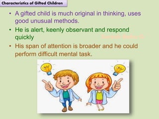 Suresh Babu G
• A gifted child is much original in thinking, uses
good unusual methods.
• He is alert, keenly observant and respond
quickly
• His span of attention is broader and he could
perform difficult mental task.
Characteristics of Gifted Children
 