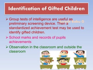 Suresh Babu G
Identification of Gifted Children
 Group tests of intelligence are useful as
preliminary screening device. Then a
standardized achievement test may be used to
identify gifted children.
 School marks and records of pupils
achievements
 Observation in the classroom and outside the
classroom
 