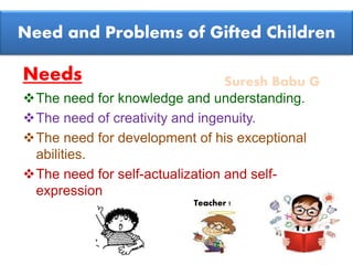 Suresh Babu G
Need and Problems of Gifted Children
Needs
The need for knowledge and understanding.
The need of creativity and ingenuity.
The need for development of his exceptional
abilities.
The need for self-actualization and self-
expression
Teacher !
 