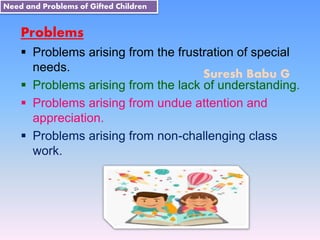 Suresh Babu G
Problems
 Problems arising from the frustration of special
needs.
 Problems arising from the lack of understanding.
 Problems arising from undue attention and
appreciation.
 Problems arising from non-challenging class
work.
Need and Problems of Gifted Children
 
