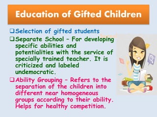 Suresh Babu G
Education of Gifted Children
Selection of gifted students
Separate School – For developing
specific abilities and
potentialities with the service of
specially trained teacher. It is
criticized and labeled
undemocratic.
Ability Grouping – Refers to the
separation of the children into
different near homogeneous
groups according to their ability.
Helps for healthy competition.
 