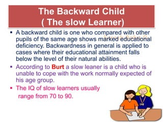 Suresh Babu G
The Backward Child
( The slow Learner)
 A backward child is one who compared with other
pupils of the same age shows marked educational
deficiency. Backwardness in general is applied to
cases where their educational attainment falls
below the level of their natural abilities.
 According to Burt a slow leaner is a child who is
unable to cope with the work normally expected of
his age group.
 The IQ of slow learners usually
range from 70 to 90.
 