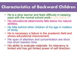 Suresh Babu G
Characteristics of Backward Children
• He is a slow learner and feels difficulty in keeping
pace with the normal school work.
• His educational attainments falls below his natural
abilities.
• He falls behind other children of his age in matters
of study.
• He is necessary a failure in the academic field and
shows educational improvement,
• His span of attention and concentration are short
has short reaction time.
• His ability to evaluate materials for relevancy is
limited and has got limited power of self direction.
 