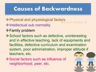 Suresh Babu G
Causes of Backwardness
Physical and physiological factors
Intellectual sub normality
Family problem
School factors such as defective, uninteresting
and in effective teaching, lack of equipments and
facilities, defective curriculum and examination
system, poor administration, improper attitude if
teachers, etc.
Social factors such as influence of
neighborhood, peer, etc.
 