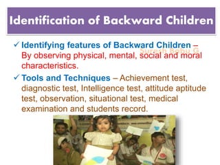 Suresh Babu G
Identification of Backward Children
 Identifying features of Backward Children –
By observing physical, mental, social and moral
characteristics.
 Tools and Techniques – Achievement test,
diagnostic test, Intelligence test, attitude aptitude
test, observation, situational test, medical
examination and students record.
 