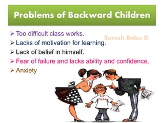 Suresh Babu G
Problems of Backward Children
 Too difficult class works.
 Lacks of motivation for learning.
 Lack of belief in himself.
 Fear of failure and lacks ability and confidence.
 Anxiety
 