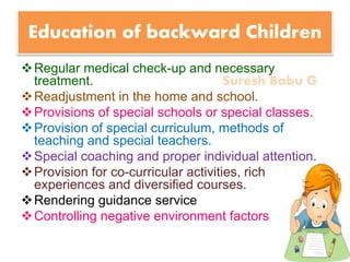 Suresh Babu G
Education of backward Children
Regular medical check-up and necessary
treatment.
Readjustment in the home and school.
Provisions of special schools or special classes.
Provision of special curriculum, methods of
teaching and special teachers.
Special coaching and proper individual attention.
Provision for co-curricular activities, rich
experiences and diversified courses.
Rendering guidance service
Controlling negative environment factors
 