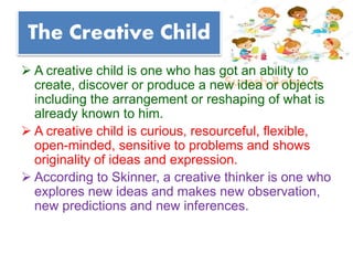 Suresh Babu G
The Creative Child
 A creative child is one who has got an ability to
create, discover or produce a new idea or objects
including the arrangement or reshaping of what is
already known to him.
 A creative child is curious, resourceful, flexible,
open-minded, sensitive to problems and shows
originality of ideas and expression.
 According to Skinner, a creative thinker is one who
explores new ideas and makes new observation,
new predictions and new inferences.
 