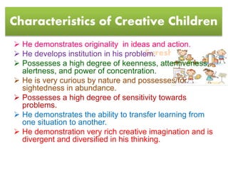 Suresh Babu G
Characteristics of Creative Children
 He demonstrates originality in ideas and action.
 He develops institution in his problem.
 Possesses a high degree of keenness, attentiveness,
alertness, and power of concentration.
 He is very curious by nature and possesses for
sightedness in abundance.
 Possesses a high degree of sensitivity towards
problems.
 He demonstrates the ability to transfer learning from
one situation to another.
 He demonstration very rich creative imagination and is
divergent and diversified in his thinking.
 