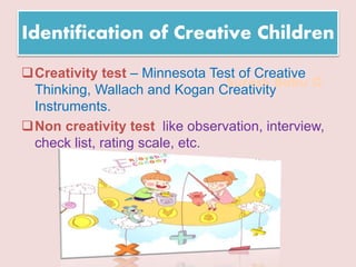 Suresh Babu G
Identification of Creative Children
Creativity test – Minnesota Test of Creative
Thinking, Wallach and Kogan Creativity
Instruments.
Non creativity test like observation, interview,
check list, rating scale, etc.
 