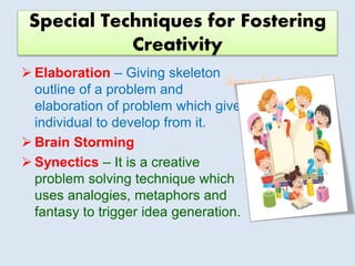 Suresh Babu G
Special Techniques for Fostering
Creativity
 Elaboration – Giving skeleton
outline of a problem and
elaboration of problem which give
individual to develop from it.
 Brain Storming
 Synectics – It is a creative
problem solving technique which
uses analogies, metaphors and
fantasy to trigger idea generation.
 