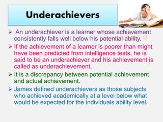 Suresh Babu G
Underachievers
 An underachiever is a learner whose achievement
consistently falls well below his potential ability.
 If the achievement of a learner is poorer than might
have been predicted from intelligence tests, he is
said to be an underachiever and his achievement is
called as underachievement.
 It is a discrepancy between potential achievement
and actual achievement.
 James defined underachievers as those subjects
who achieved academically at a level below what
would be expected for the individuals ability level.
 