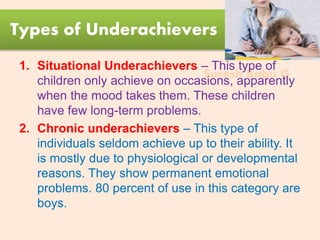 Suresh Babu G
Types of Underachievers
1. Situational Underachievers – This type of
children only achieve on occasions, apparently
when the mood takes them. These children
have few long-term problems.
2. Chronic underachievers – This type of
individuals seldom achieve up to their ability. It
is mostly due to physiological or developmental
reasons. They show permanent emotional
problems. 80 percent of use in this category are
boys.
 