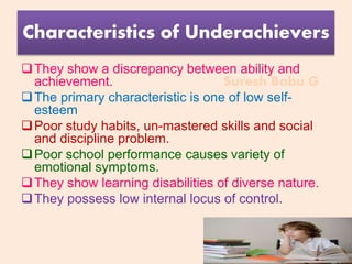 Suresh Babu G
Characteristics of Underachievers
They show a discrepancy between ability and
achievement.
The primary characteristic is one of low self-
esteem
Poor study habits, un-mastered skills and social
and discipline problem.
Poor school performance causes variety of
emotional symptoms.
They show learning disabilities of diverse nature.
They possess low internal locus of control.
 