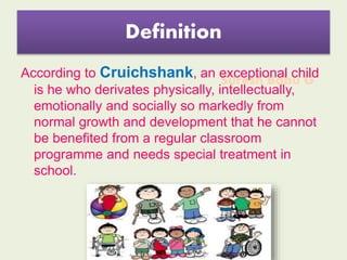 Suresh Babu G
Definition
According to Cruichshank, an exceptional child
is he who derivates physically, intellectually,
emotionally and socially so markedly from
normal growth and development that he cannot
be benefited from a regular classroom
programme and needs special treatment in
school.
 